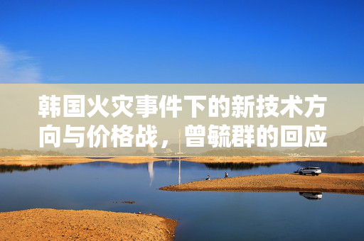 韩国火灾事件下的新技术方向与价格战，曾毓群的回应与展望