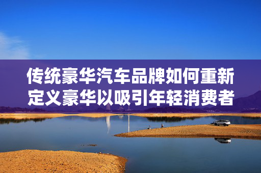 传统豪华汽车品牌如何重新定义豪华以吸引年轻消费者——汽车流通协会会长视角