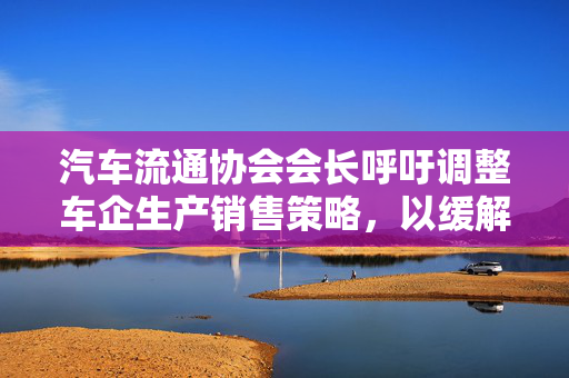 汽车流通协会会长呼吁调整车企生产销售策略，以缓解价格战压力
