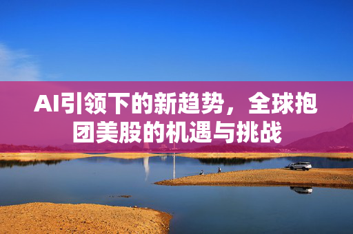 AI引领下的新趋势，全球抱团美股的机遇与挑战