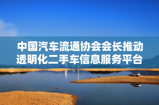 中国汽车流通协会会长推动透明化二手车信息服务平台建设，助力消费者明明白白消费