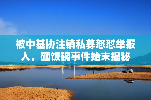 被中基协注销私募怒怼举报人，砸饭碗事件始末揭秘