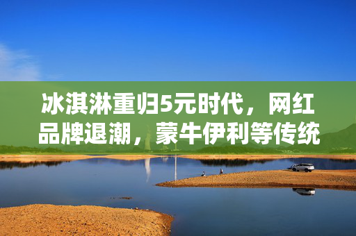 冰淇淋重归5元时代，网红品牌退潮，蒙牛伊利等传统巨头的新市场机遇？