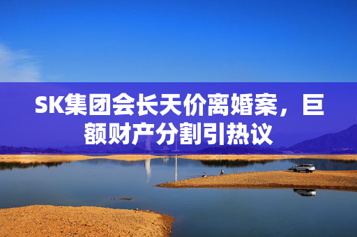 SK集团会长天价离婚案，巨额财产分割引热议