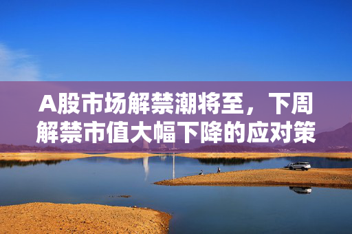 A股市场解禁潮将至，下周解禁市值大幅下降的应对策略与市场影响