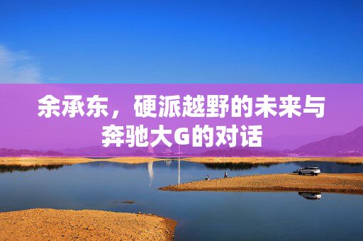 余承东，硬派越野的未来与奔驰大G的对话