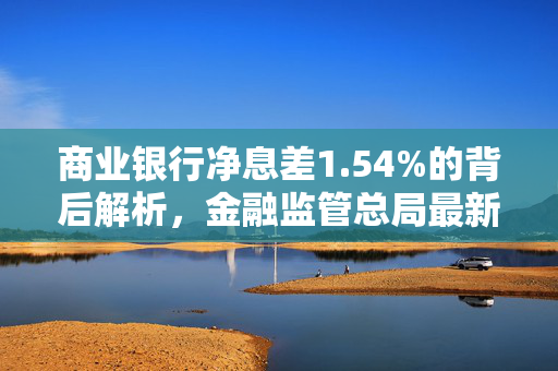 商业银行净息差1.54%的背后解析，金融监管总局最新披露解析报告
