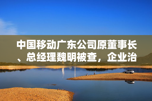 中国移动广东公司原董事长、总经理魏明被查，企业治理的警钟与反思