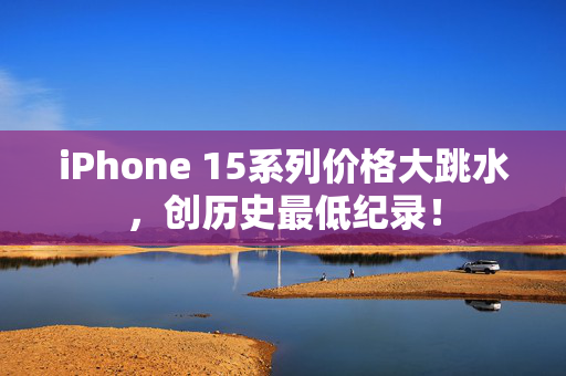 iPhone 15系列价格大跳水，创历史最低纪录！