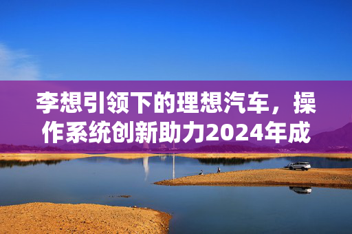 李想引领下的理想汽车，操作系统创新助力2024年成本大幅削减