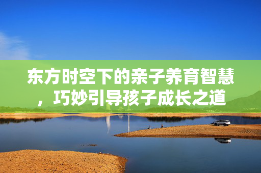 东方时空下的亲子养育智慧，巧妙引导孩子成长之道