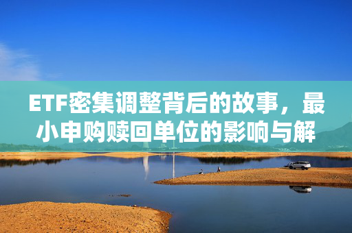 ETF密集调整背后的故事，最小申购赎回单位的影响与解析