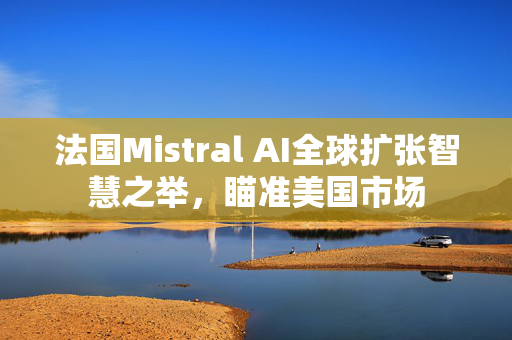 法国Mistral AI全球扩张智慧之举，瞄准美国市场
