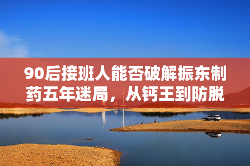 90后接班人能否破解振东制药五年迷局，从钙王到防脱的转型挑战