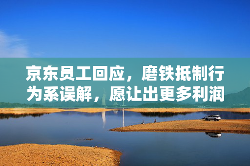 京东员工回应，磨铁抵制行为系误解，愿让出更多利润以示清白
