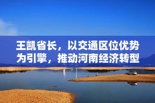 王凯省长，以交通区位优势为引擎，推动河南经济转型升级