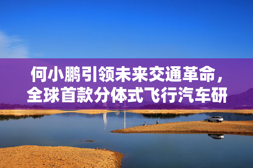 何小鹏引领未来交通革命，全球首款分体式飞行汽车研发与展望