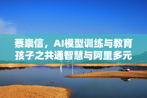 蔡崇信，AI模型训练与教育孩子之共通智慧与阿里多元AI竞争策略
