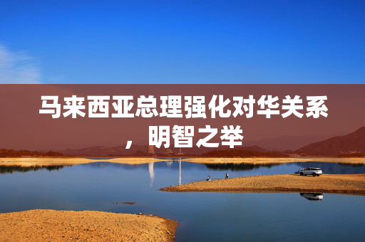 马来西亚总理强化对华关系，明智之举
