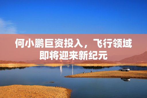 何小鹏巨资投入，飞行领域即将迎来新纪元