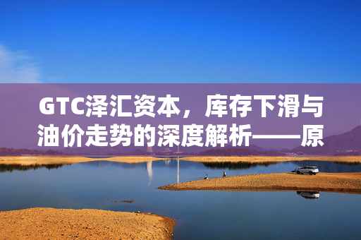 GTC泽汇资本，库存下滑与油价走势的深度解析——原油市场新视角