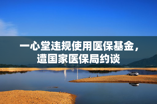 一心堂违规使用医保基金，遭国家医保局约谈