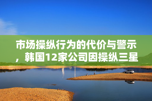 市场操纵行为的代价与警示，韩国12家公司因操纵三星半导体竞标价格被罚105亿韩元