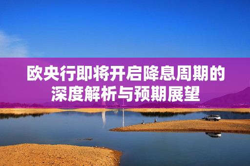 欧央行即将开启降息周期的深度解析与预期展望