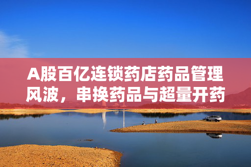 A股百亿连锁药店药品管理风波，串换药品与超量开药问题引关注，公司紧急回应