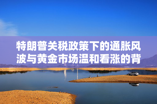 特朗普关税政策下的通胀风波与黄金市场温和看涨的背后
