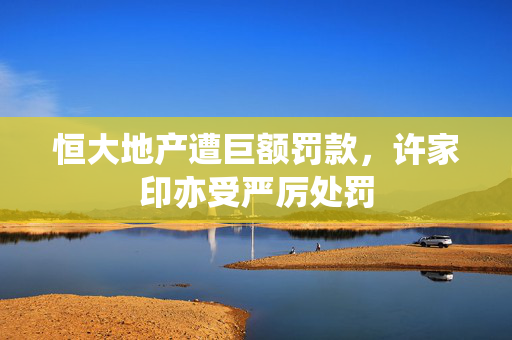恒大地产遭巨额罚款，许家印亦受严厉处罚