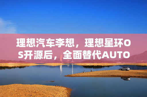 理想汽车李想，理想星环OS开源后，全面替代AUTOSAR的未来展望