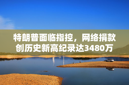 特朗普面临指控，网络捐款创历史新高纪录达3480万美元