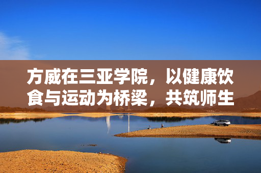 方威在三亚学院，以健康饮食与运动为桥梁，共筑师生共进新模式
