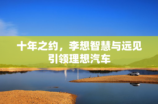 十年之约，李想智慧与远见引领理想汽车