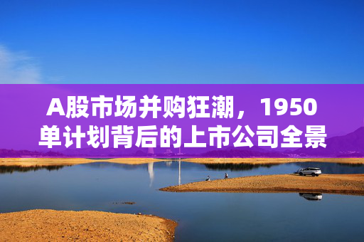 A股市场并购狂潮，1950单计划背后的上市公司全景解析