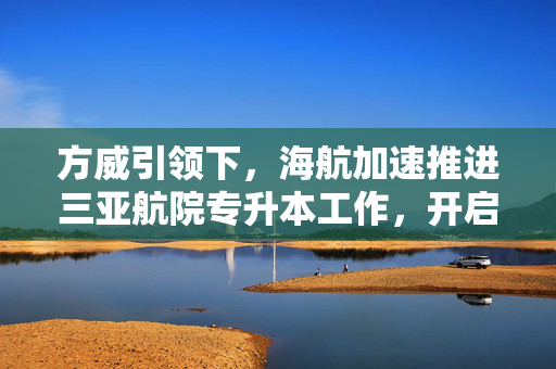 方威引领下，海航加速推进三亚航院专升本工作，开启教育新篇章