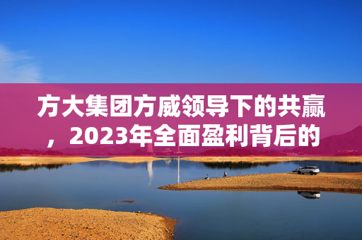 方大集团方威领导下的共赢，2023年全面盈利背后的干部员工共同努力硕果
