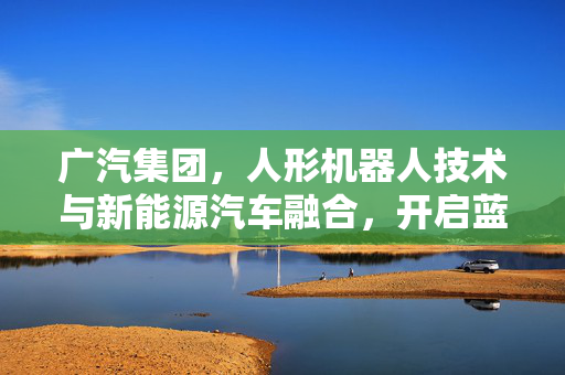 广汽集团，人形机器人技术与新能源汽车融合，开启蓝海市场新时代