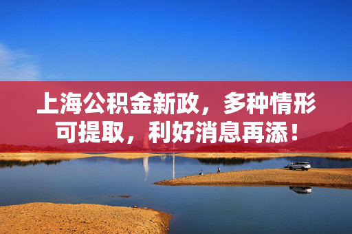 上海公积金新政，多种情形可提取，利好消息再添！