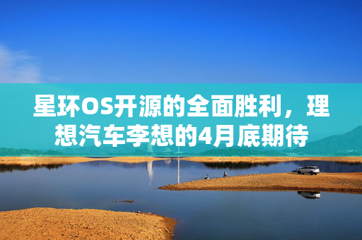 星环OS开源的全面胜利，理想汽车李想的4月底期待
