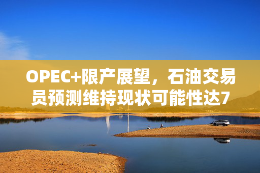 OPEC+限产展望，石油交易员预测维持现状可能性达70%