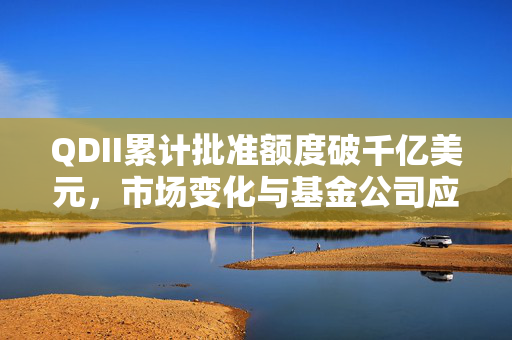 QDII累计批准额度破千亿美元，市场变化与基金公司应对策略分析