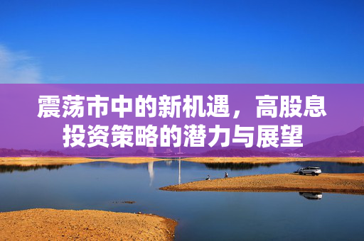 震荡市中的新机遇，高股息投资策略的潜力与展望