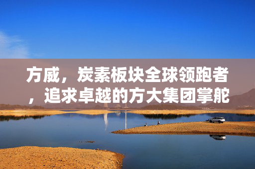 方威，炭素板块全球领跑者，追求卓越的方大集团掌舵人