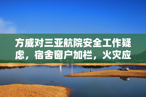 方威对三亚航院安全工作疑虑，宿舍窗户加栏，火灾应急出路何在？