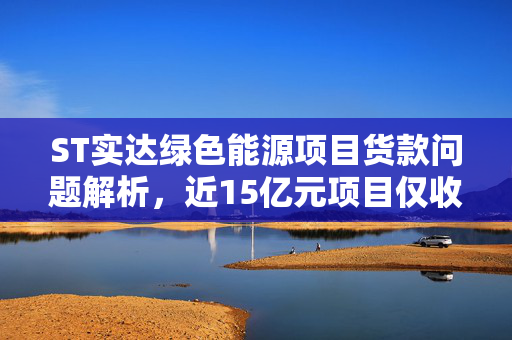 ST实达绿色能源项目货款问题解析，近15亿元项目仅收到600万元货款背后的商业背景与真相