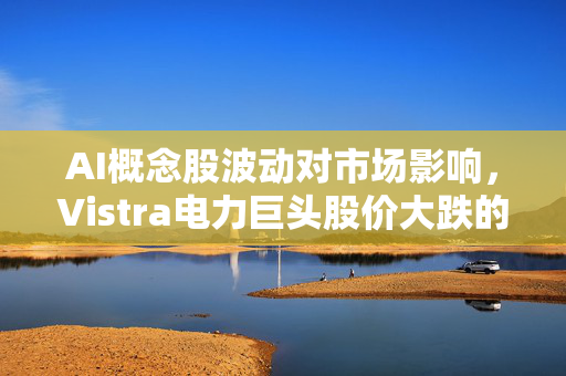 AI概念股波动对市场影响，Vistra电力巨头股价大跌的背后原因