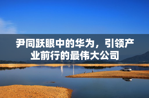 尹同跃眼中的华为，引领产业前行的最伟大公司