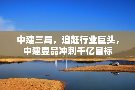 中建三局，追赶行业巨头，中建壹品冲刺千亿目标